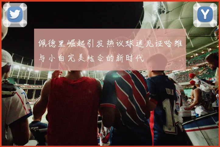 佩德里崛起引发热议球迷见证哈维与小白完美结合的新时代