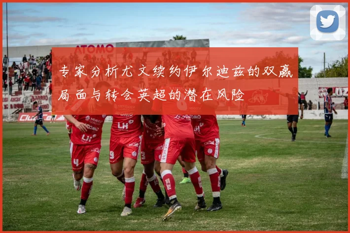 专家分析尤文续约伊尔迪兹的双赢局面与转会英超的潜在风险