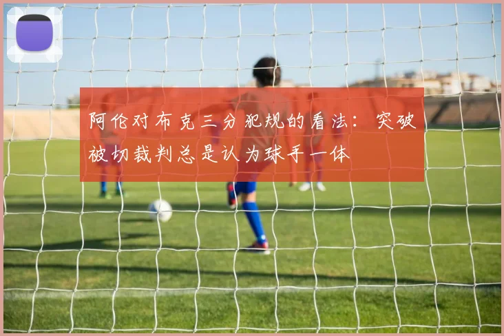 阿伦对布克三分犯规的看法：突破被切裁判总是认为球手一体