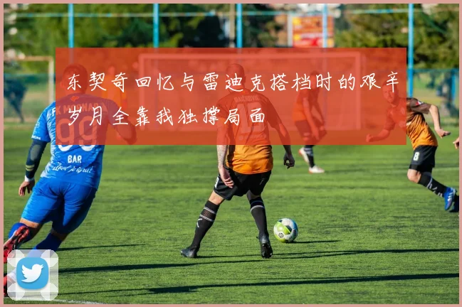 东契奇回忆与雷迪克搭档时的艰辛岁月全靠我独撑局面