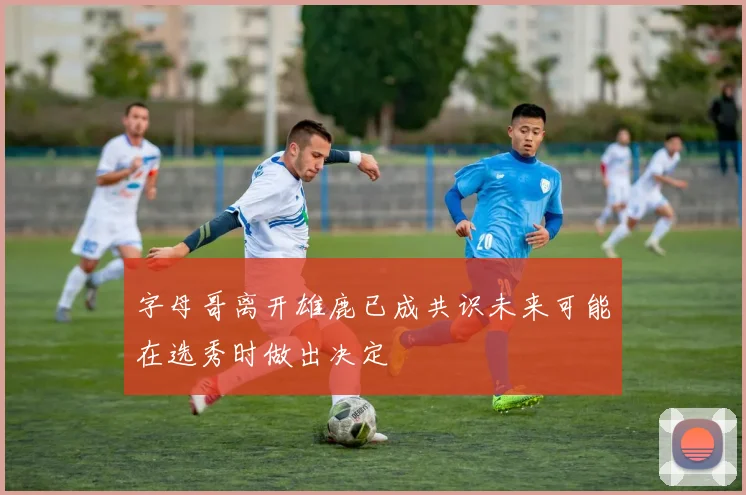 字母哥离开雄鹿已成共识未来可能在选秀时做出决定