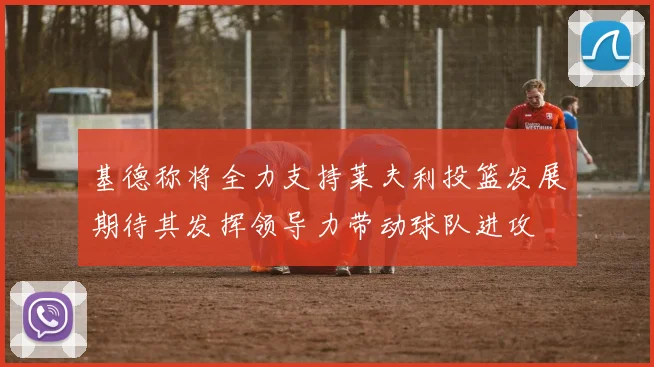 基德称将全力支持莱夫利投篮发展期待其发挥领导力带动球队进攻