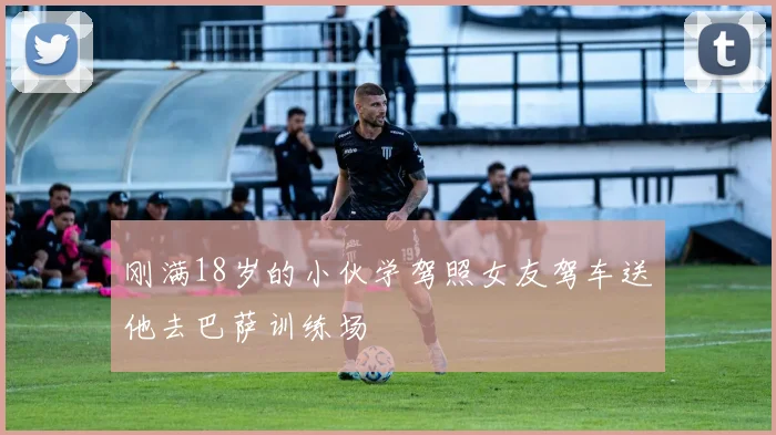 刚满18岁的小伙学驾照女友驾车送他去巴萨训练场