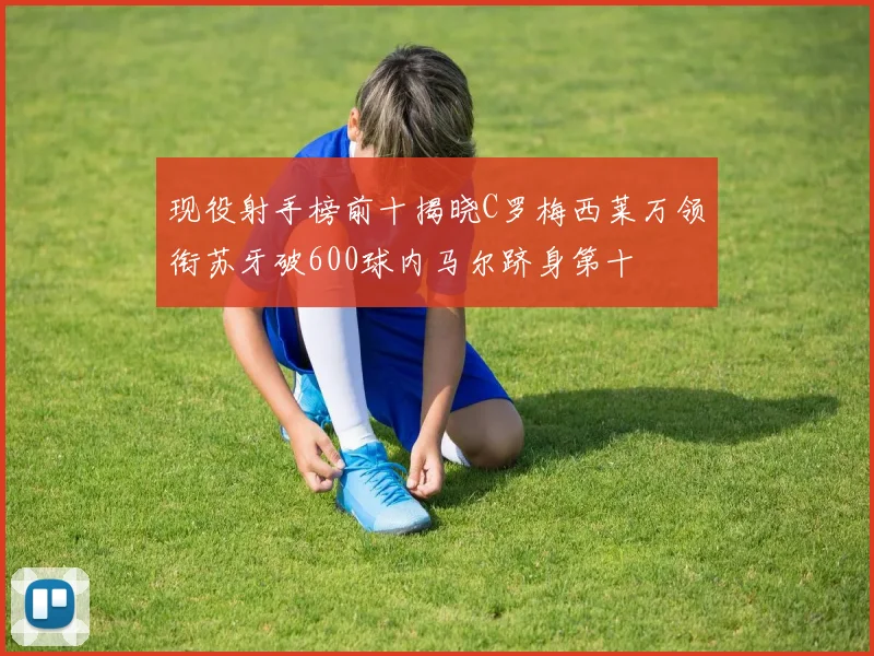 现役射手榜前十揭晓C罗梅西莱万领衔苏牙破600球内马尔跻身第十