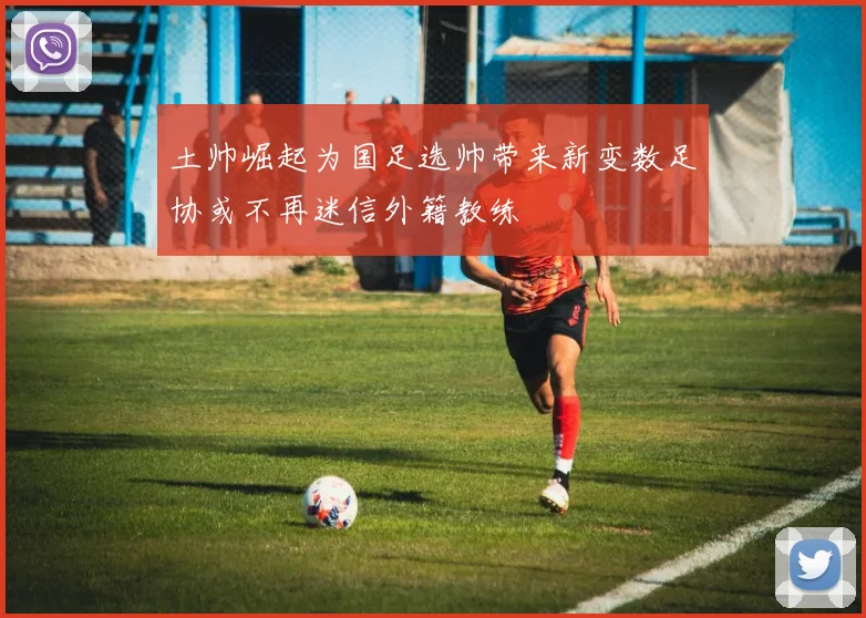 土帅崛起为国足选帅带来新变数足协或不再迷信外籍教练