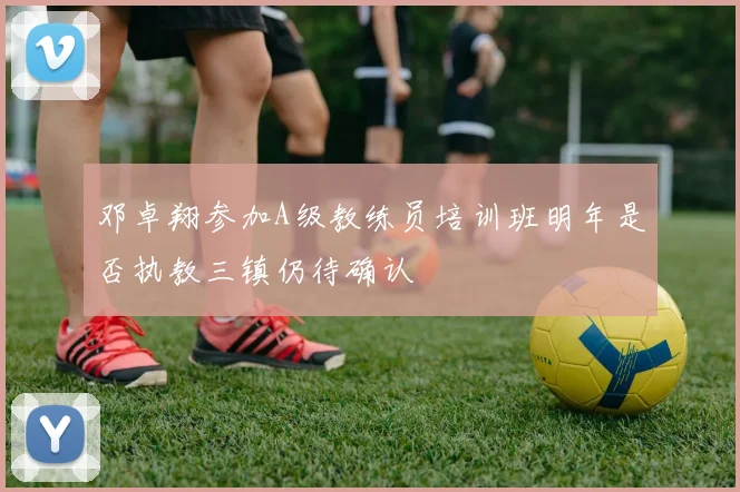 邓卓翔参加A级教练员培训班明年是否执教三镇仍待确认