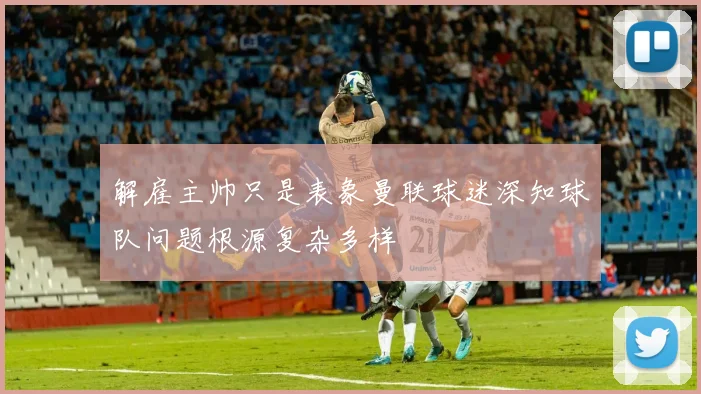 解雇主帅只是表象曼联球迷深知球队问题根源复杂多样