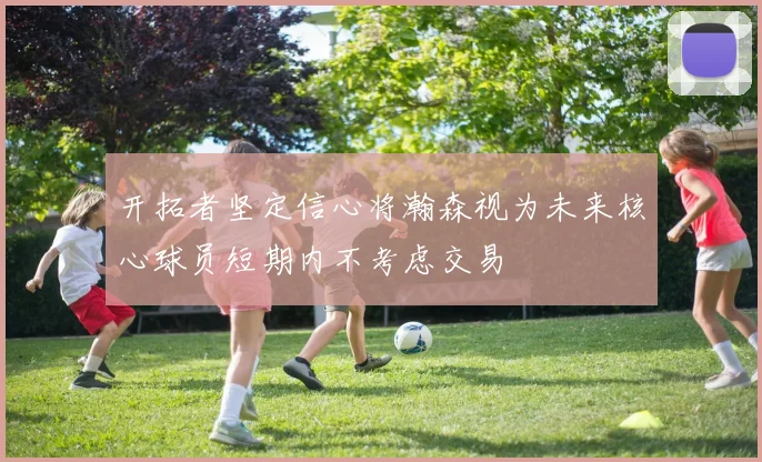 开拓者坚定信心将瀚森视为未来核心球员短期内不考虑交易