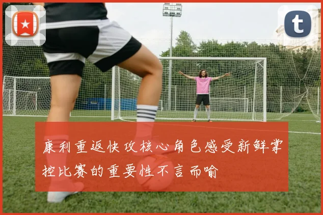 康利重返快攻核心角色感受新鲜掌控比赛的重要性不言而喻