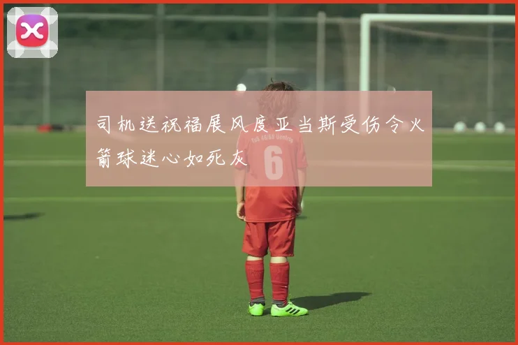 司机送祝福展风度亚当斯受伤令火箭球迷心如死灰