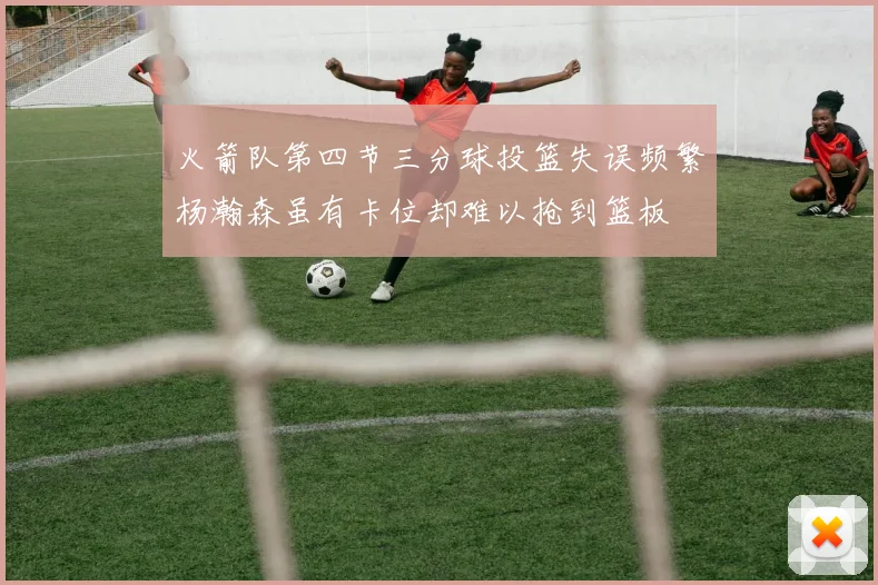 火箭队第四节三分球投篮失误频繁杨瀚森虽有卡位却难以抢到篮板
