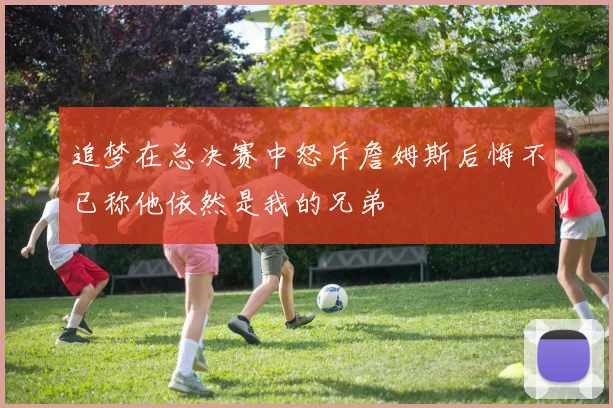 追梦在总决赛中怒斥詹姆斯后悔不已称他依然是我的兄弟