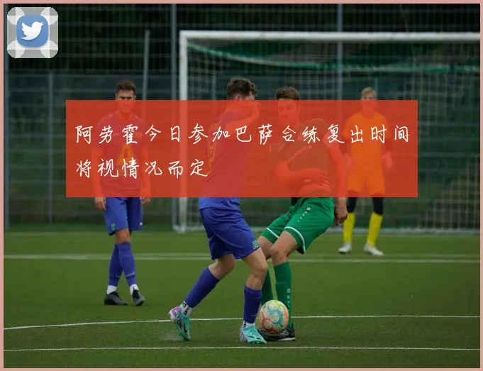 阿劳霍今日参加巴萨合练复出时间将视情况而定