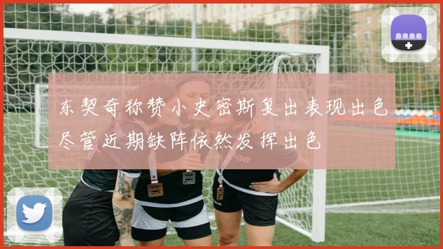 东契奇称赞小史密斯复出表现出色尽管近期缺阵依然发挥出色