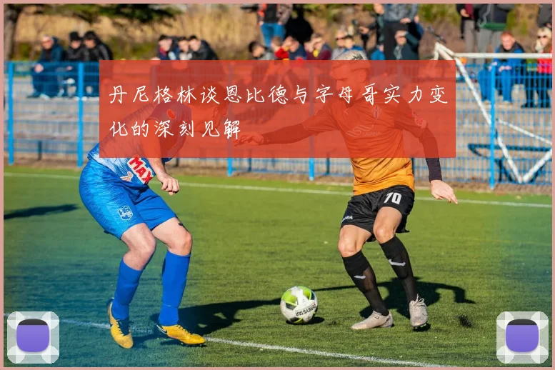 丹尼格林谈恩比德与字母哥实力变化的深刻见解