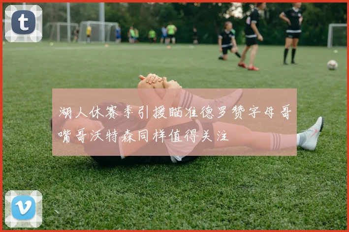 湖人休赛季引援瞄准德罗赞字母哥嘴哥沃特森同样值得关注