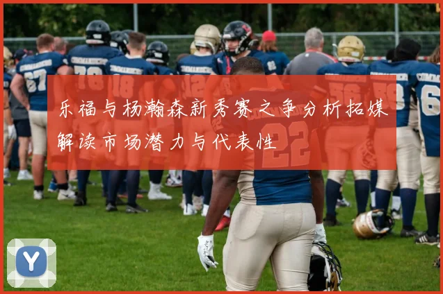 乐福与杨瀚森新秀赛之争分析拓媒解读市场潜力与代表性