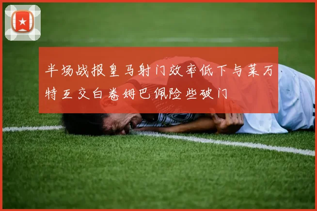 半场战报皇马射门效率低下与莱万特互交白卷姆巴佩险些破门