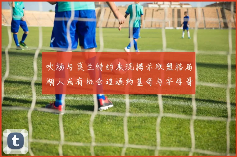 吹杨与莫兰特的表现揭示联盟格局湖人或有机会追逐约基奇与字母哥