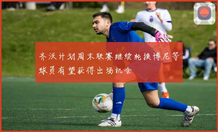 齐沃计划周末联赛继续轮换博尼等球员有望获得出场机会