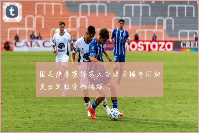 国足热身赛阵容大变换马镇与闫炳良分别把守两端球门
