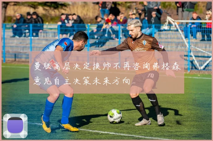 曼联高层决定换帅不再咨询弗格森意见自主决策未来方向