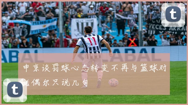 申京谈罚球心态转变不再与篮球对话偶尔只说几句