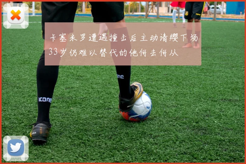 卡塞米罗遭遇撞击后主动请缨下场33岁仍难以替代的他何去何从