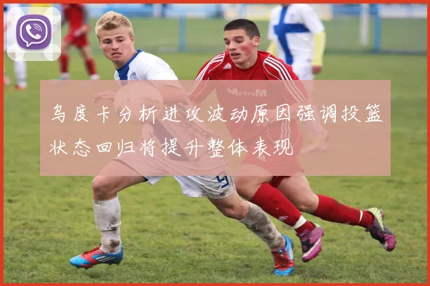 乌度卡分析进攻波动原因强调投篮状态回归将提升整体表现