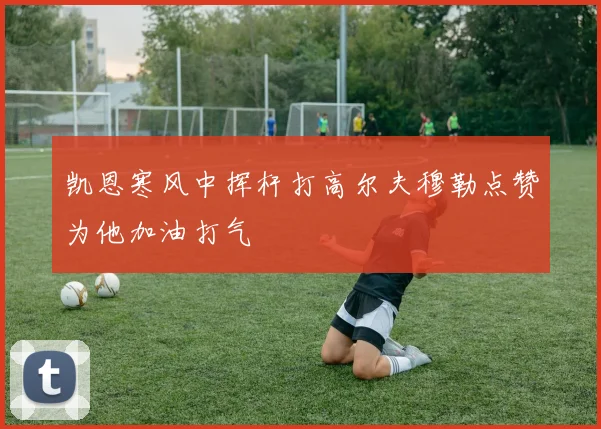 凯恩寒风中挥杆打高尔夫穆勒点赞为他加油打气