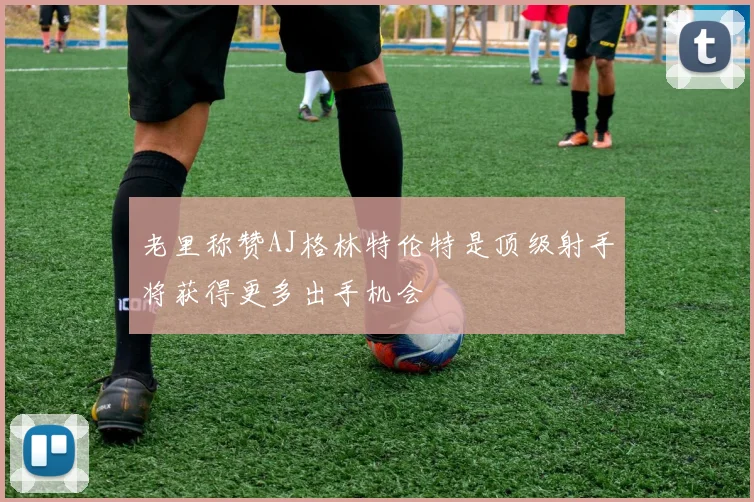 老里称赞AJ格林特伦特是顶级射手将获得更多出手机会