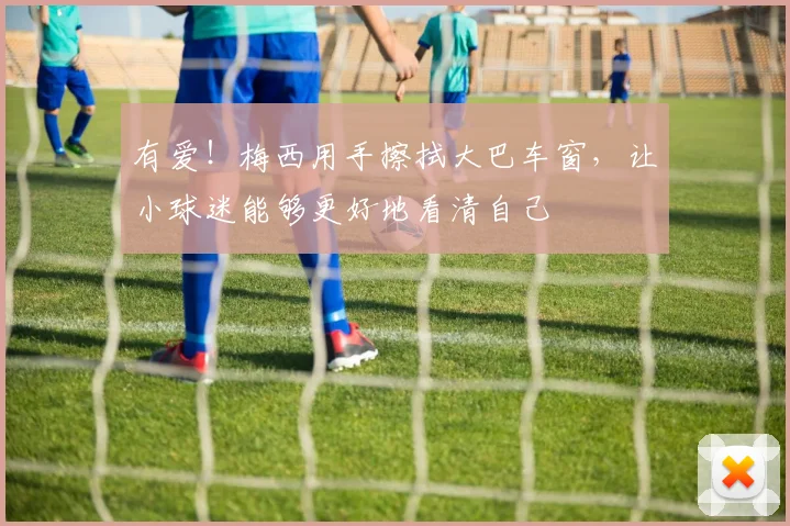 有爱！梅西用手擦拭大巴车窗，让小球迷能够更好地看清自己