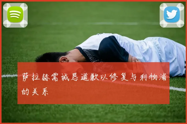 萨拉赫需诚恳道歉以修复与利物浦的关系