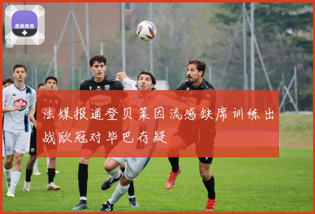 法媒报道登贝莱因流感缺席训练出战欧冠对毕巴存疑