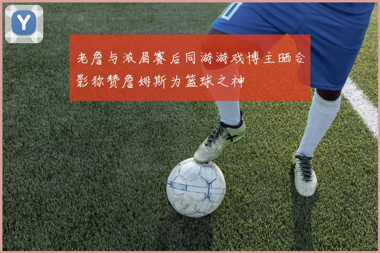 老詹与浓眉赛后同游游戏博主晒合影称赞詹姆斯为篮球之神