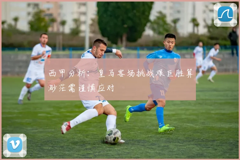 西甲分析：皇马客场挑战艰巨胜算渺茫需谨慎应对