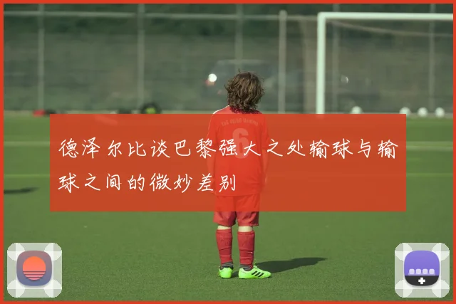 德泽尔比谈巴黎强大之处输球与输球之间的微妙差别