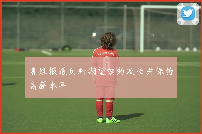 鲁媒报道瓦科期望续约延长并保持高薪水平