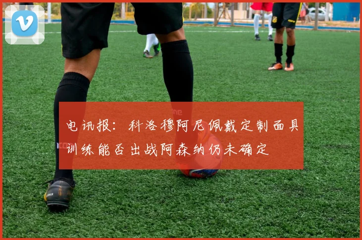 电讯报：科洛穆阿尼佩戴定制面具训练能否出战阿森纳仍未确定