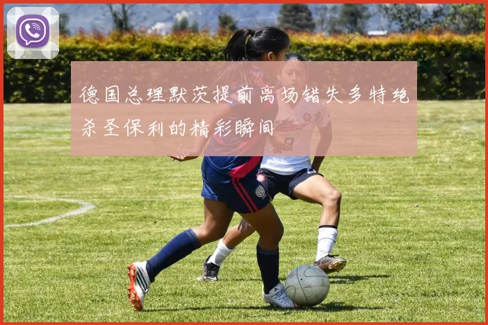 德国总理默茨提前离场错失多特绝杀圣保利的精彩瞬间