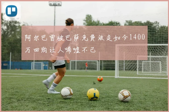 阿尔巴曾被巴萨免费放走如今1400万回购让人唏嘘不已
