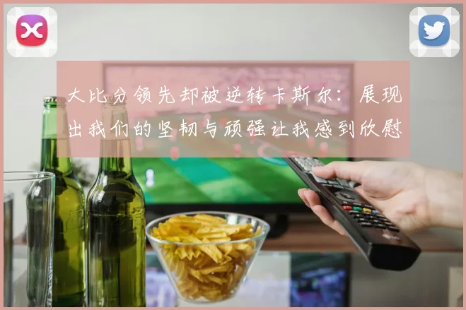 大比分领先却被逆转卡斯尔：展现出我们的坚韧与顽强让我感到欣慰