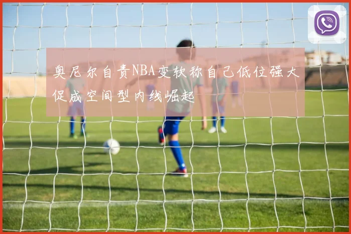 奥尼尔自责NBA变软称自己低位强大促成空间型内线崛起